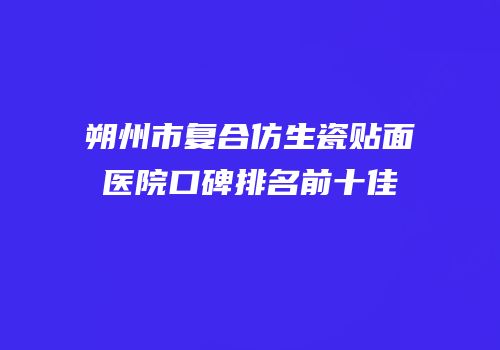 朔州市复合仿生瓷贴面医院口碑排名前十佳