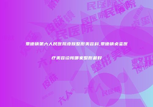 景德镇第六人民医院皮肤整形美容科,景德镇贞玺医疗美容诊所哪家整形最好