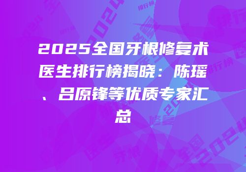 2025全国牙根修复术医生排行榜揭晓：陈瑶、吕原锋等优质专家汇总