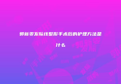郭新雯发际线整形手术后的护理方法是什么
