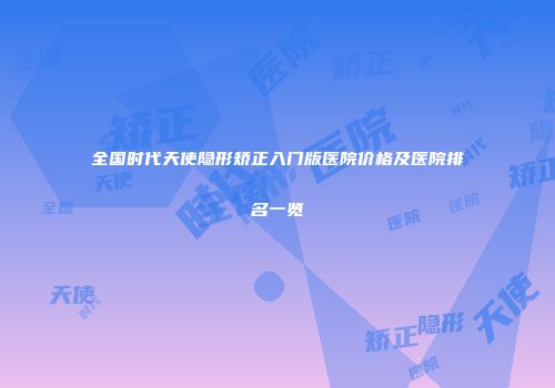 全国时代天使隐形矫正入门版医院价格及医院排名一览
