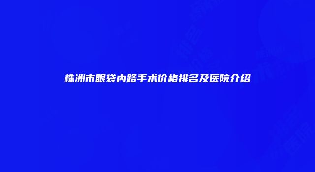 株洲市眼袋内路手术价格排名及医院介绍