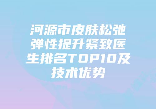 河源市皮肤松弛弹性提升紧致医生排名TOP10及技术优势