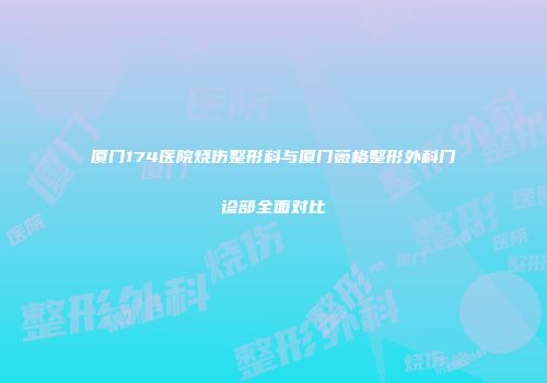 厦门174医院烧伤整形科与厦门薇格整形外科门诊部全面对比