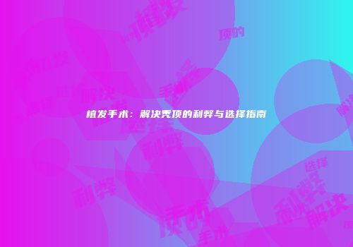 植发手术：解决秃顶的利弊与选择指南