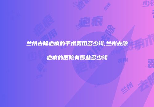 兰州去除疤痕的手术费用多少钱,兰州去除疤痕的医院有哪些多少钱