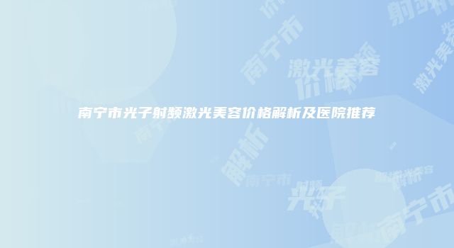 南宁市光子射频激光美容价格解析及医院推荐