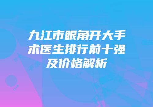 九江市眼角开大手术医生排行前十强及价格解析