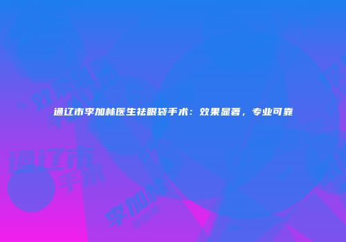 通辽市李加林医生祛眼袋手术：效果显著，专业可靠