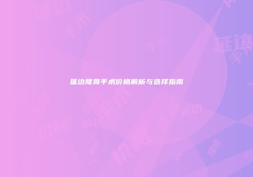 延边隆鼻手术价格解析与选择指南