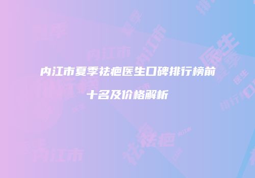 内江市夏季祛疤医生口碑排行榜前十名及价格解析