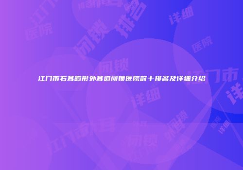 江门市右耳畸形外耳道闭锁医院前十排名及详细介绍