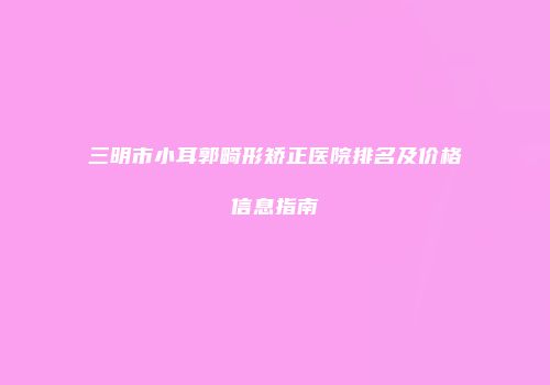 三明市小耳郭畸形矫正医院排名及价格信息指南