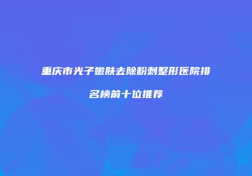 重庆市光子嫩肤去除粉刺整形医院排名榜前十位推荐