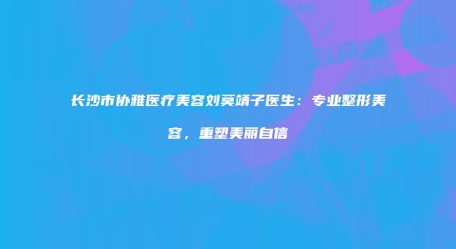 长沙市协雅医疗美容刘莫靖子医生：专业整形美容，重塑美丽自信