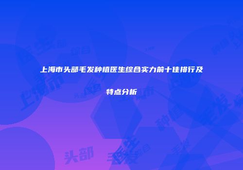 上海市头部毛发种植医生综合实力前十佳排行及特点分析