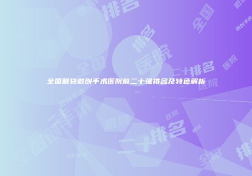 全国眼袋微创手术医院前二十强排名及特色解析