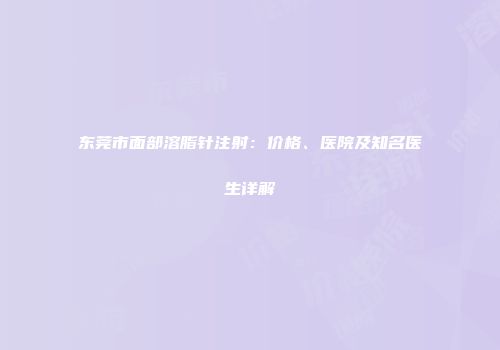 东莞市面部溶脂针注射：价格、医院及知名医生详解