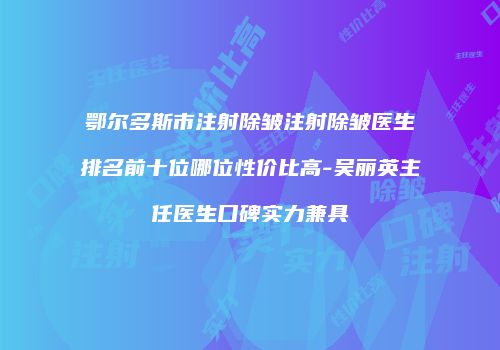 鄂尔多斯市注射除皱注射除皱医生排名前十位哪位性价比高-吴丽英主任医生口碑实力兼具