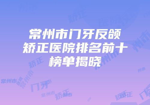 常州市门牙反颌矫正医院排名前十榜单揭晓