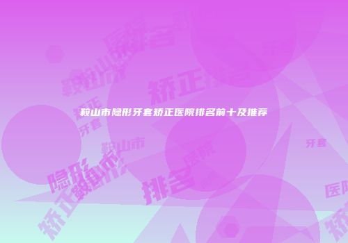 鞍山市隐形牙套矫正医院排名前十及推荐