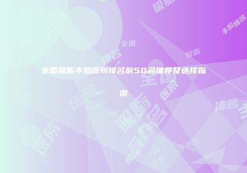 全国吸脂丰脸医院排名前50名推荐及选择指南