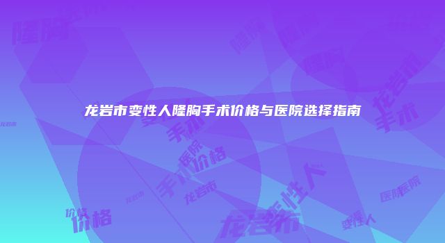 龙岩市变性人隆胸手术价格与医院选择指南