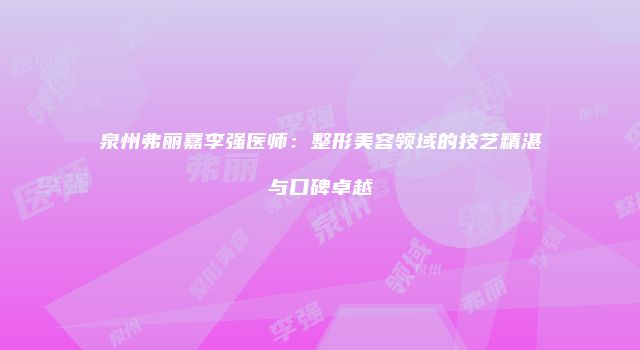 泉州弗丽嘉李强医师：整形美容领域的技艺精湛与口碑卓越