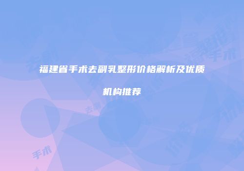 福建省手术去副乳整形价格解析及优质机构推荐