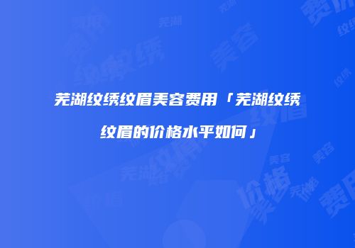 芜湖纹绣纹眉美容费用「芜湖纹绣纹眉的价格水平如何」