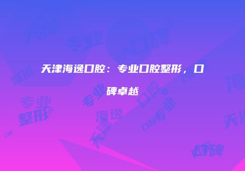 天津海逸口腔：专业口腔整形，口碑卓越