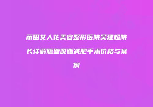 莆田女人花美容整形医院吴建超院长详解腹壁吸脂减肥手术价格与案例