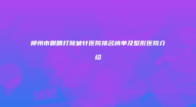 柳州市眼睛打除皱针医院排名榜单及整形医院介绍