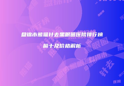 盘锦市熊猫针去黑眼圈医院排行榜前十及价格解析