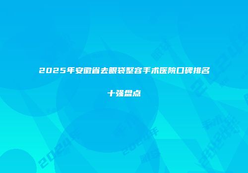 2025年安徽省去眼袋整容手术医院口碑排名十强盘点