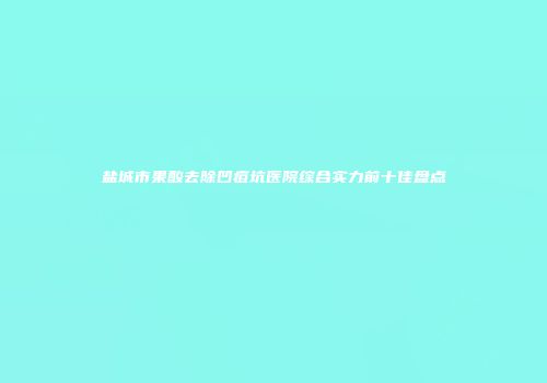 盐城市果酸去除凹痘坑医院综合实力前十佳盘点