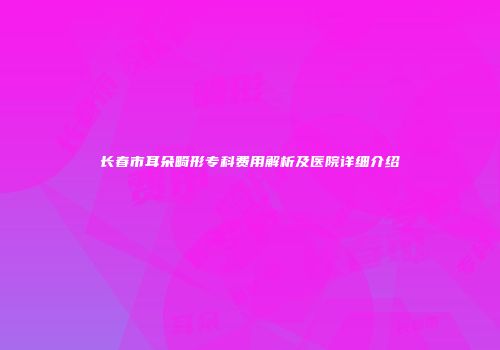 长春市耳朵畸形专科费用解析及医院详细介绍