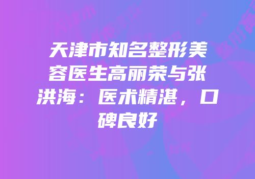 天津市知名整形美容医生高丽荣与张洪海：医术精湛，口碑良好