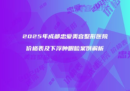 2025年成都忠爱美容整形医院价格表及下浮肿眼睑案例解析