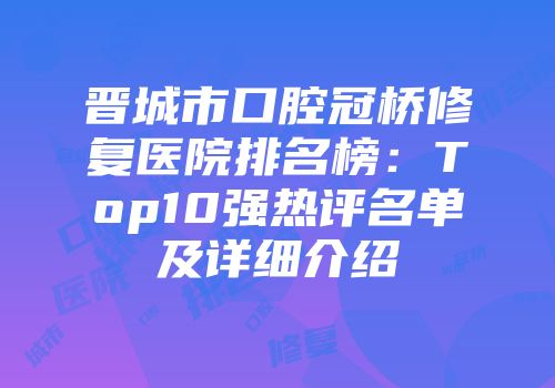 晋城市口腔冠桥修复医院排名榜：Top10强热评名单及详细介绍