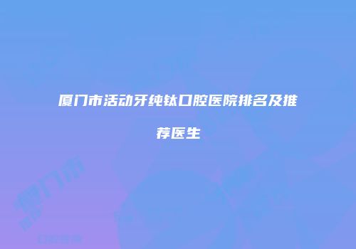 厦门市活动牙纯钛口腔医院排名及推荐医生