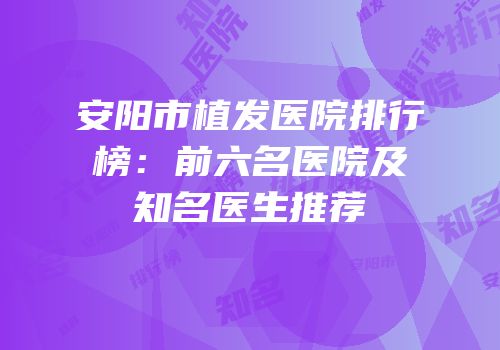 安阳市植发医院排行榜：前六名医院及知名医生推荐