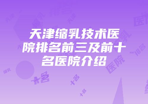 天津缩乳技术医院排名前三及前十名医院介绍