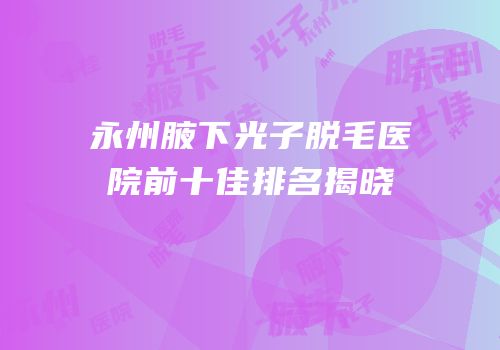 永州腋下光子脱毛医院前十佳排名揭晓