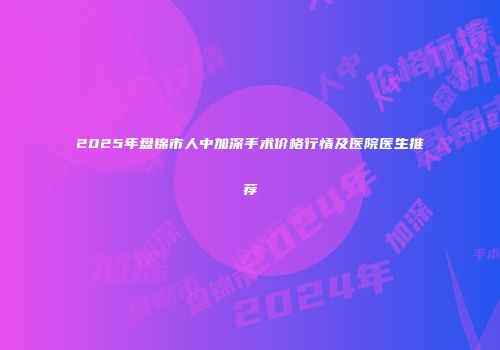 2025年盘锦市人中加深手术价格行情及医院医生推荐
