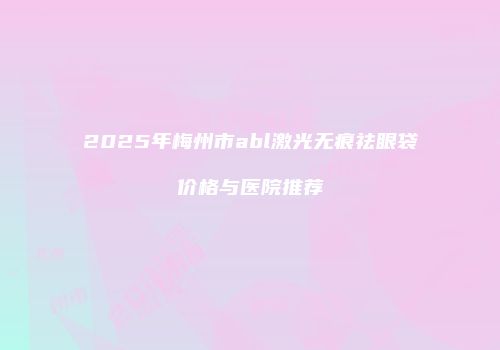 2025年梅州市abl激光无痕祛眼袋价格与医院推荐