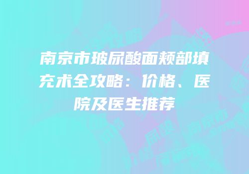 南京市玻尿酸面颊部填充术全攻略：价格、医院及医生推荐