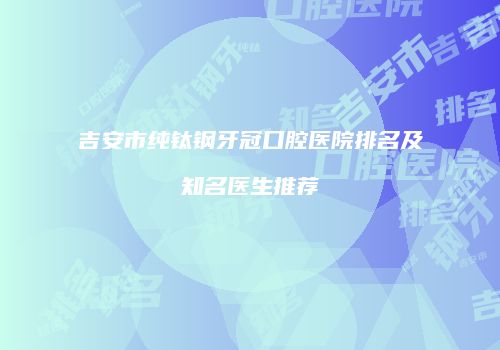 吉安市纯钛钢牙冠口腔医院排名及知名医生推荐