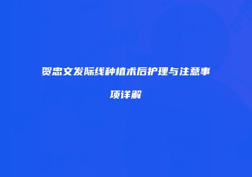 贺忠文发际线种植术后护理与注意事项详解
