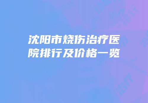 沈阳市烧伤治疗医院排行及价格一览
